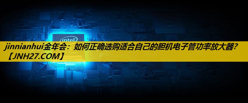 jinnianhui金年会：如何正确选购适合自己的胆机电子管功率放大器？