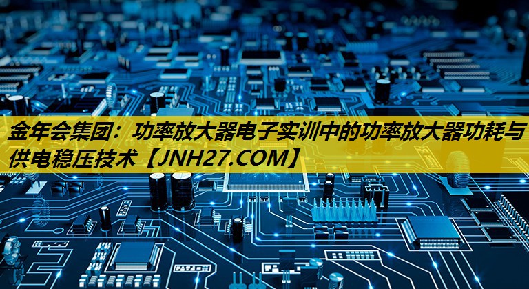 金年会集团：功率放大器电子实训中的功率放大器功耗与供电稳压技术
