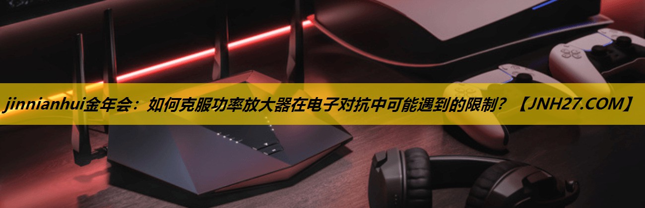jinnianhui金年会：如何克服功率放大器在电子对抗中可能遇到的限制？