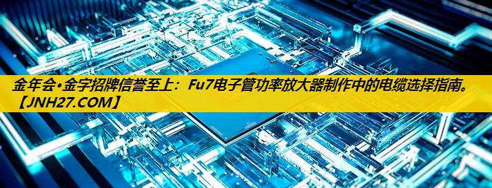 金年会·金字招牌信誉至上：Fu7电子管功率放大器制作中的电缆选择指南。