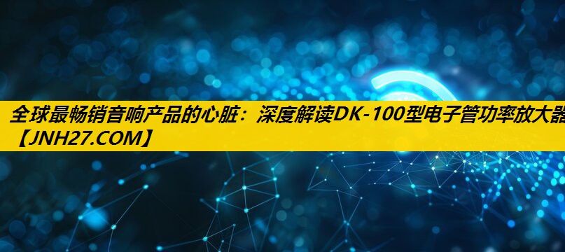 全球最畅销音响产品的心脏：深度解读DK-100型电子管功率放大器