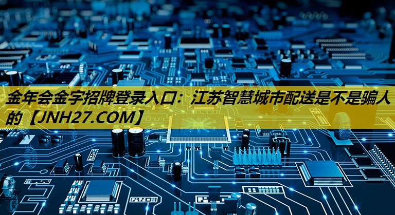 金年会金字招牌登录入口：江苏智慧城市配送是不是骗人的