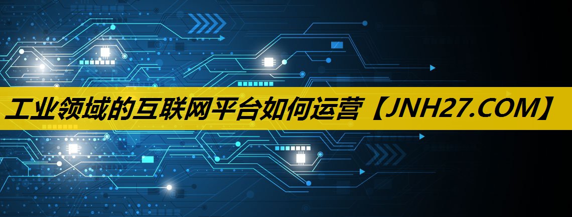 工业领域的互联网平台如何运营 工业领域的互联网平台如何运营