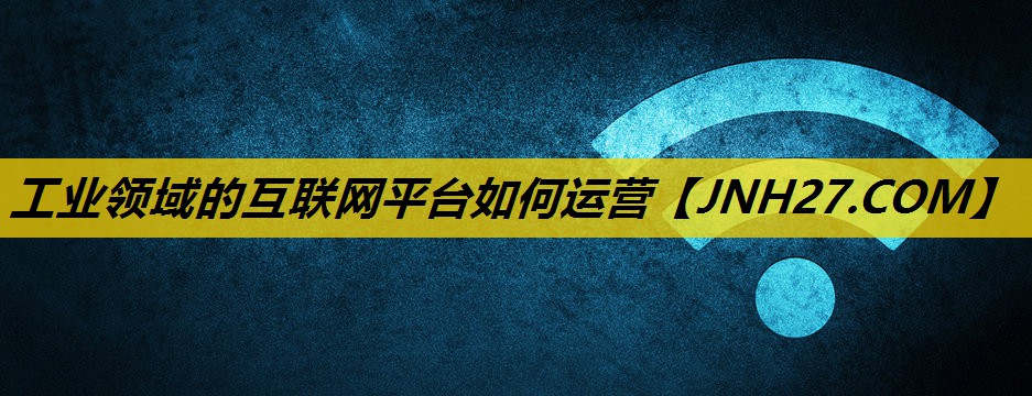 工业领域的互联网平台如何运营 工业领域的互联网平台如何运营