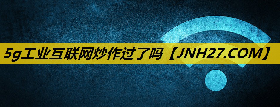 5g工业互联网炒作过了吗 5g工业互联网炒作过了吗