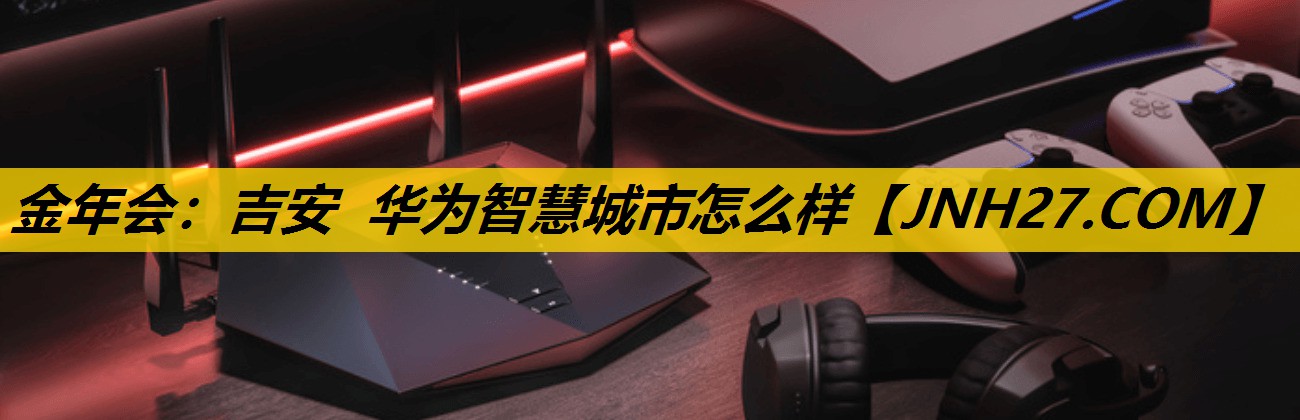 吉安 华为智慧城市怎么样 吉安 华为智慧城市怎么样