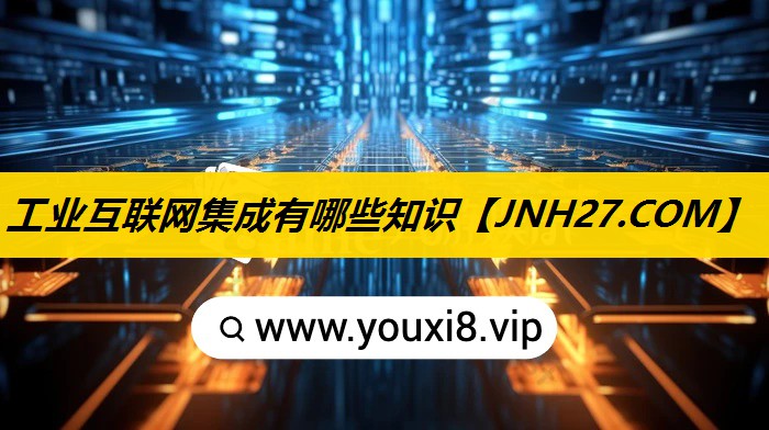 工业互联网集成有哪些知识 工业互联网集成有哪些知识